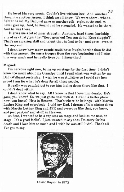 He loved Ma very much. Couldn’t live without her! And, another thing, it’s another lesson. I think we all know. Wo were there - what a fighter he is! My Dad just gave us another gift - right at the end, to never give up. And, he fought and he struggled. He wanted to be there. And he was there.  It gives me a lot of inner strength. Anytime, hard times, hardship - any of us - that fight that “Keep goin’ on! You can do it! Keep sluggin’" That’s an amazing skill and talent that he had to do - and gave - even to the very end.  I don’t know how many people could have fought harder than he did with this cancer. He was a trooper from the very beginning and I miss very much and he really lives on. 1 know that!  Miguel:  T’m nervous right now, being up on stage for the first time. I didn’t know too much about my Grandpa until I read what was written by my Dad (William) yesterday. [ wish he was still alive so I could say how proud I am for what he’s done for all these people.  It really was painful just to see him laying down there like that. T couldn’t deal with it.  1 don’t know what to say. All T know is that I love him dearly. He’s gone, you know? So, we just gotta deal with it. Ho’s in a better place now, vou know? He’s in Heaven. That’s where he belongs - with Martin Luther King and everybody. I told my Dad, I dream of him sitting down with Martin Luther King and JFK and everyone like that, you know, and just partyin’ and stuf, in Heaven.  At first, T wanted to be a rap star on stage and look at me now, on stage. It’s a good feelin’. I just wanted to say that I’m sorry for his death and I love him so much and I wish he was still livin"_ That’s all I’ve got to say.  Leland Rayson in 1972 